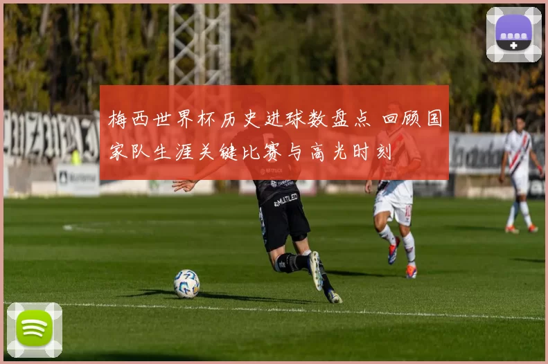 梅西世界杯历史进球数盘点 回顾国家队生涯关键比赛与高光时刻