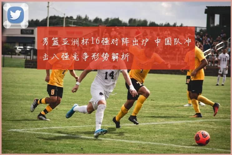 男篮亚洲杯16强对阵出炉 中国队冲击八强竞争形势解析