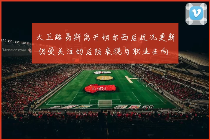 大卫路易斯离开切尔西后近况更新 仍受关注的后防表现与职业去向