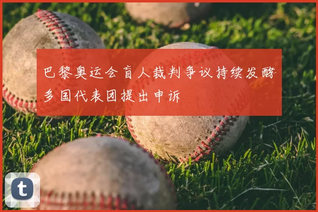 巴黎奥运会盲人裁判争议持续发酵多国代表团提出申诉