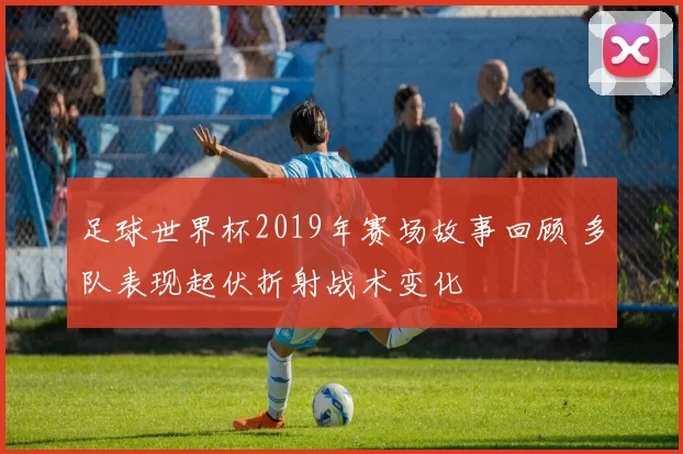 足球世界杯2019年赛场故事回顾 多队表现起伏折射战术变化