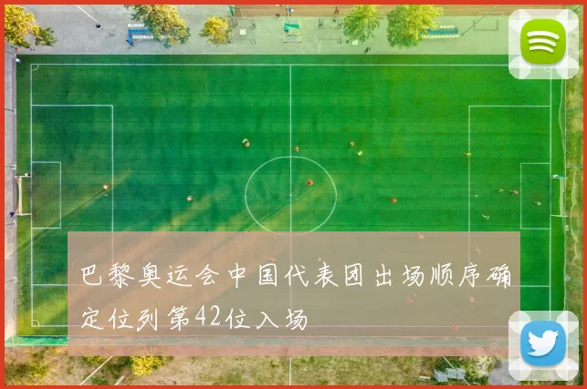 巴黎奥运会中国代表团出场顺序确定位列第42位入场