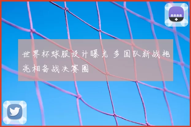 世界杯球服设计曝光 多国队新战袍亮相备战决赛圈