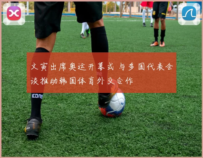 文寅出席奥运开幕式 与多国代表会谈推动韩国体育外交合作