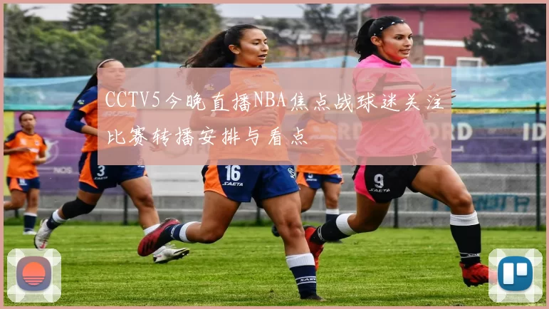 CCTV5今晚直播NBA焦点战球迷关注比赛转播安排与看点