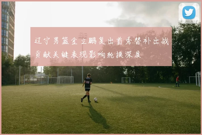 辽宁男篮金立鹏复出首秀替补出战贡献关键表现影响轮换深度