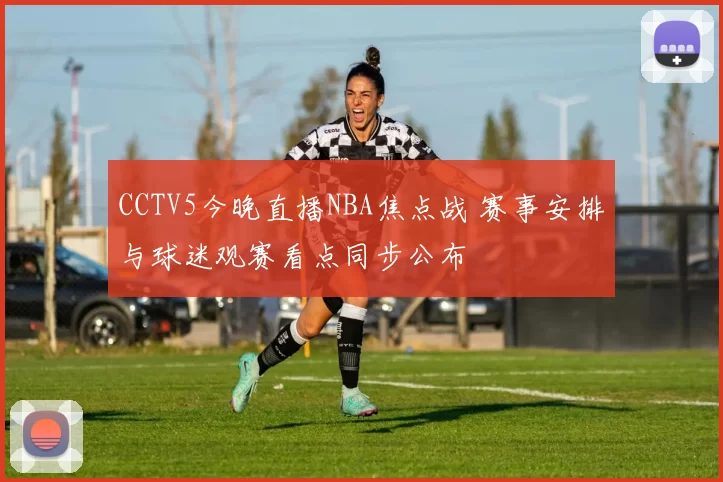 CCTV5今晚直播NBA焦点战 赛事安排与球迷观赛看点同步公布