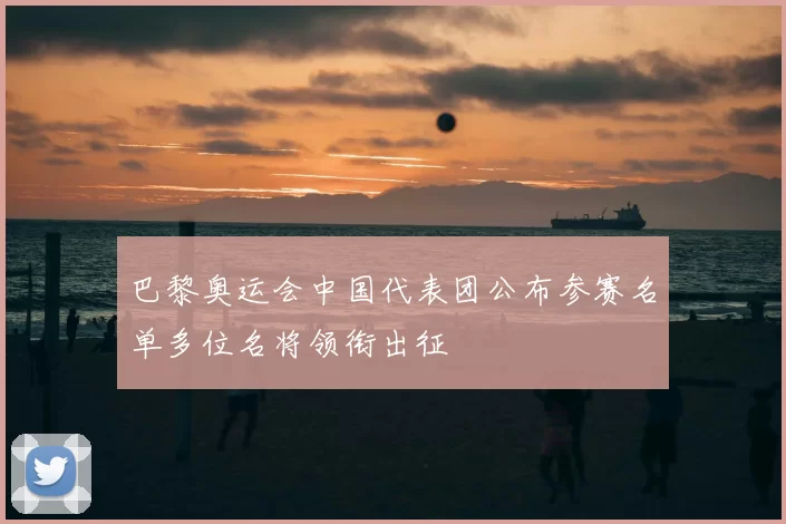 巴黎奥运会中国代表团公布参赛名单多位名将领衔出征