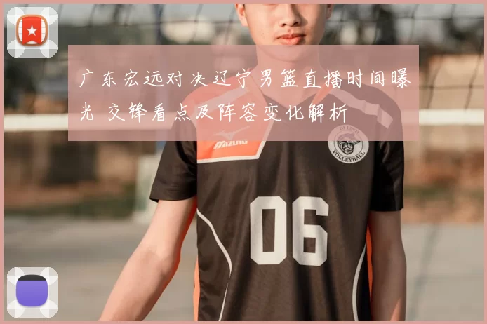 广东宏远对决辽宁男篮直播时间曝光 交锋看点及阵容变化解析