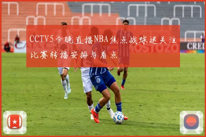 CCTV5今晚直播NBA焦点战球迷关注比赛转播安排与看点
