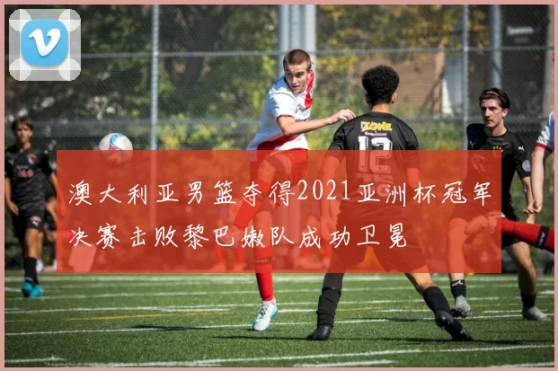 澳大利亚男篮夺得2021亚洲杯冠军决赛击败黎巴嫩队成功卫冕