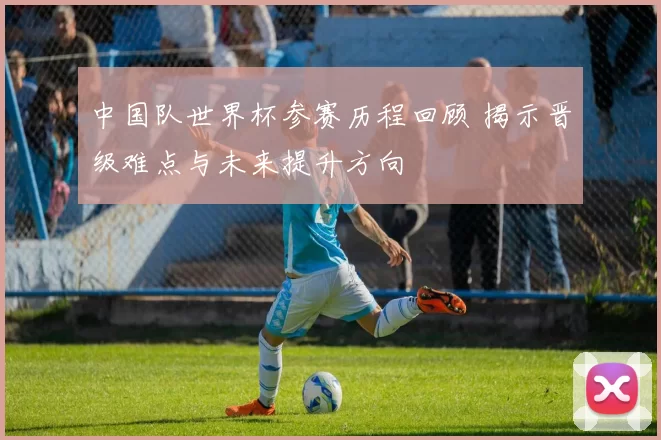 中国队世界杯参赛历程回顾 揭示晋级难点与未来提升方向