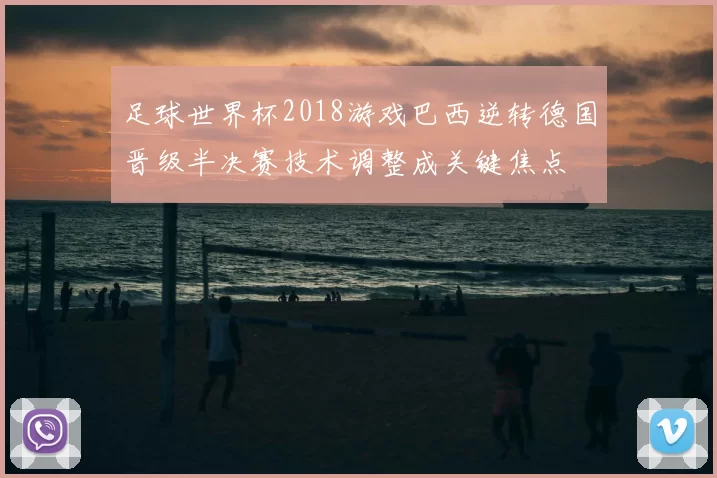 足球世界杯2018游戏巴西逆转德国晋级半决赛技术调整成关键焦点
