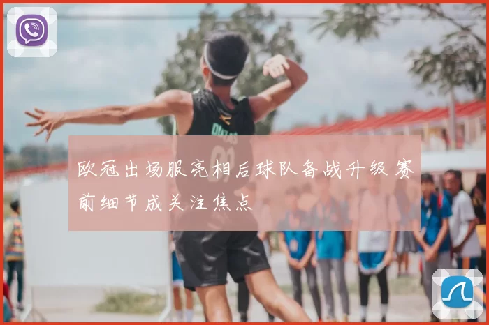 欧冠出场服亮相后球队备战升级 赛前细节成关注焦点