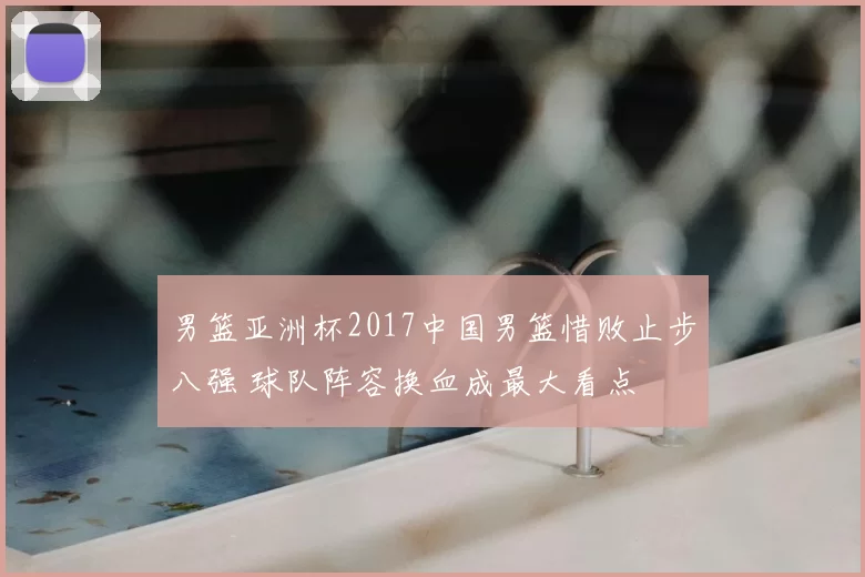 男篮亚洲杯2017中国男篮惜败止步八强 球队阵容换血成最大看点