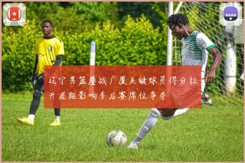 辽宁男篮鏖战广厦关键球员得分拉开差距影响季后赛席位争夺