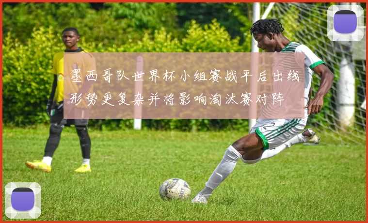 墨西哥队世界杯小组赛战平后出线形势更复杂并将影响淘汰赛对阵