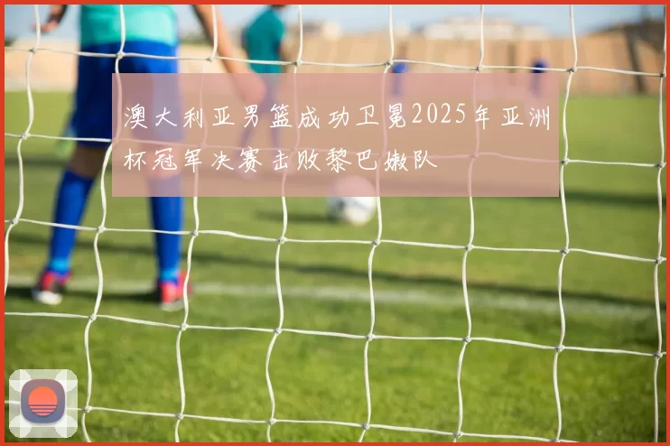 澳大利亚男篮成功卫冕2025年亚洲杯冠军决赛击败黎巴嫩队