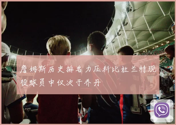 詹姆斯历史排名力压科比杜兰特现役球员中仅次于乔丹