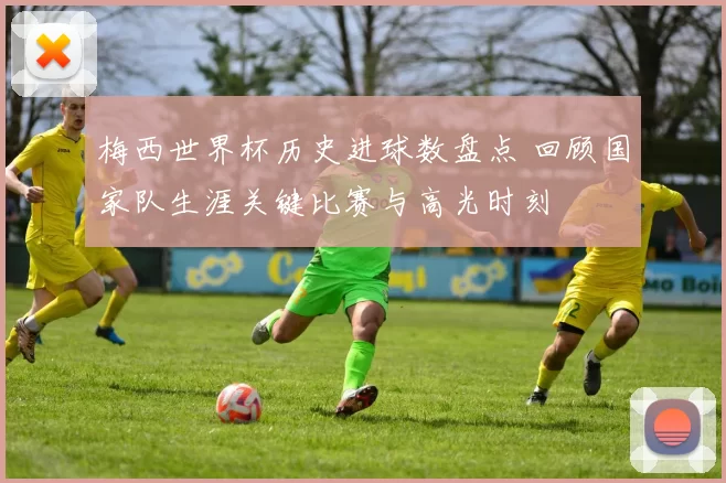 梅西世界杯历史进球数盘点 回顾国家队生涯关键比赛与高光时刻