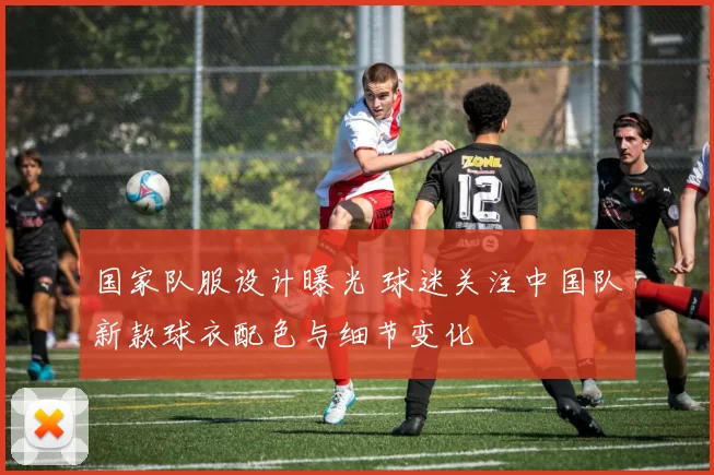 国家队服设计曝光 球迷关注中国队新款球衣配色与细节变化