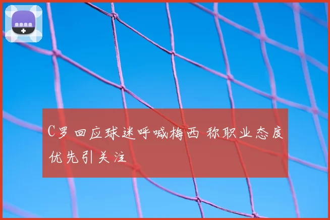 C罗回应球迷呼喊梅西 称职业态度优先引关注