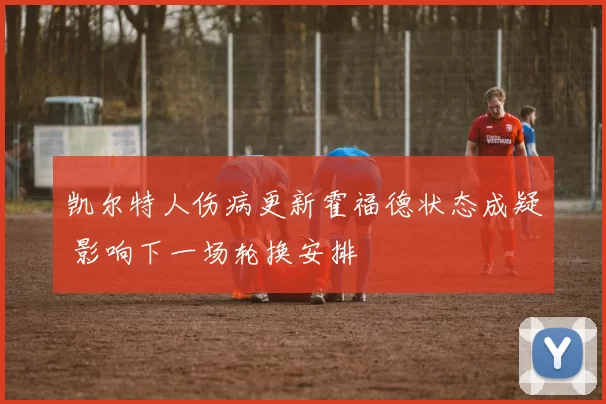 凯尔特人伤病更新霍福德状态成疑 影响下一场轮换安排