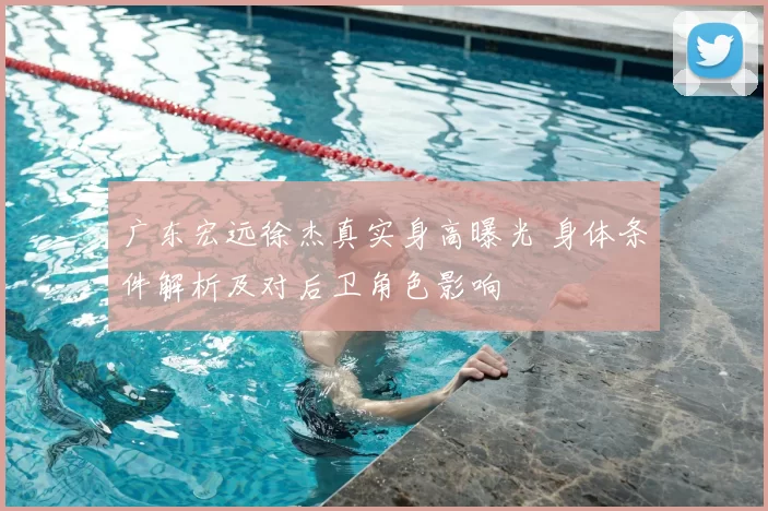 广东宏远徐杰真实身高曝光 身体条件解析及对后卫角色影响