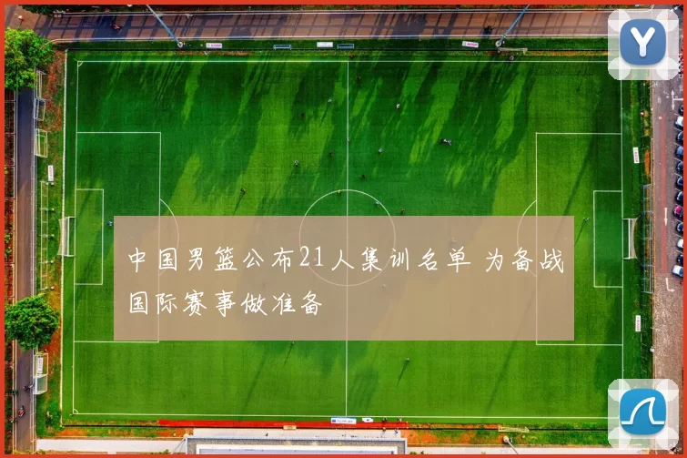 中国男篮公布21人集训名单 为备战国际赛事做准备