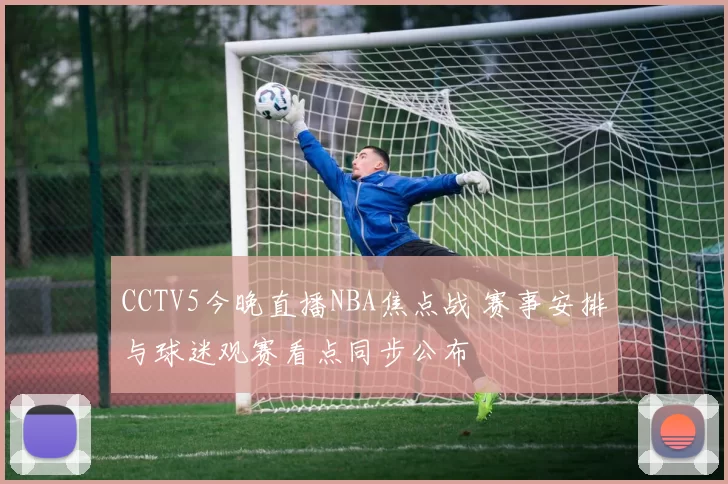 CCTV5今晚直播NBA焦点战 赛事安排与球迷观赛看点同步公布