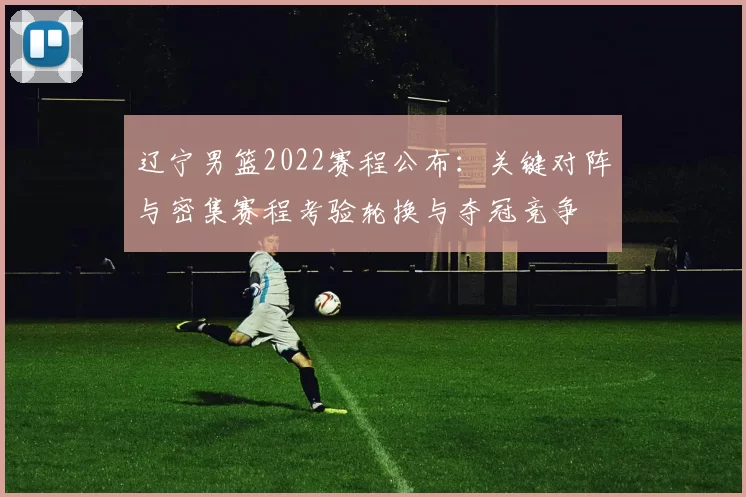 辽宁男篮2022赛程公布:关键对阵与密集赛程考验轮换与夺冠竞争