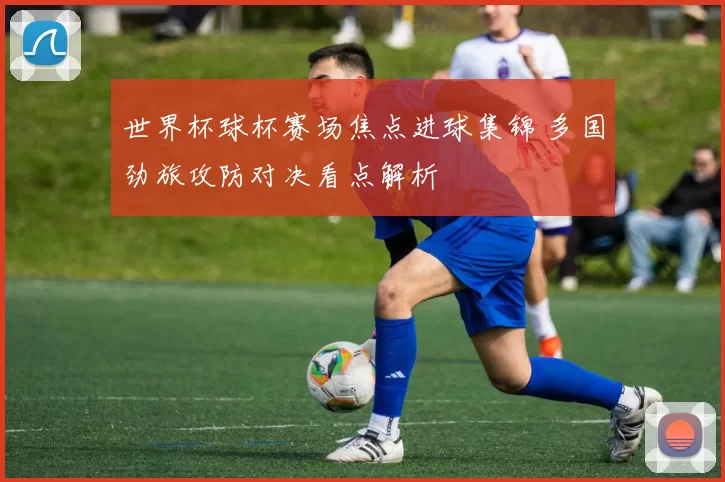 世界杯球杯赛场焦点进球集锦 多国劲旅攻防对决看点解析