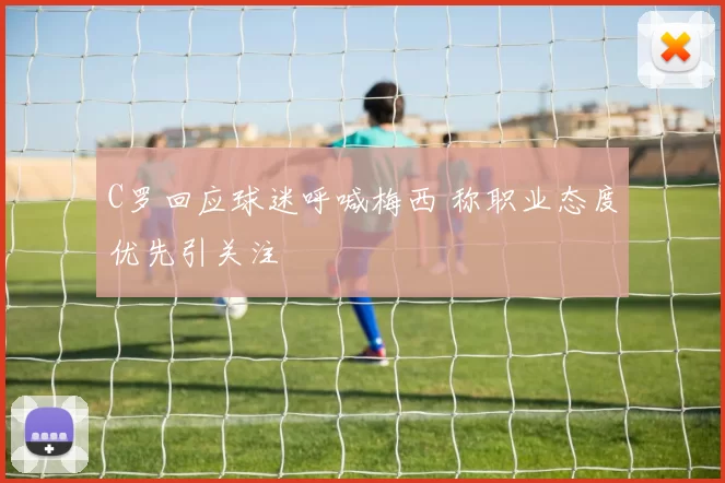 C罗回应球迷呼喊梅西 称职业态度优先引关注