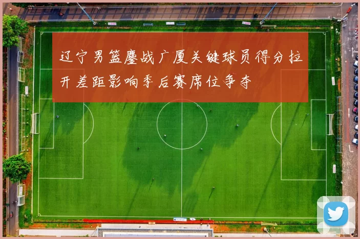 辽宁男篮鏖战广厦关键球员得分拉开差距影响季后赛席位争夺